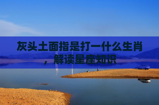 灰头土面指是打一什么生肖，解读星座知识
