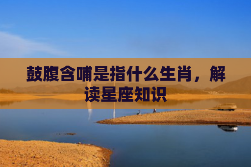 鼓腹含哺是指什么生肖，解读星座知识