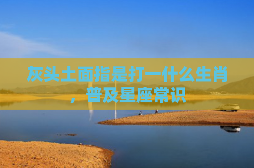 灰头土面指是打一什么生肖，普及星座常识