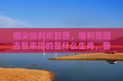 嘴尖齿利东复西，唯利是图去复来指的是什么生肖，普及星座常识