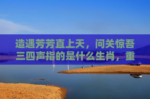 造遇芳芳直上天，问关惊吾三四声指的是什么生肖，重点解答星座释义