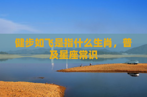 健步如飞是指什么生肖，普及星座常识