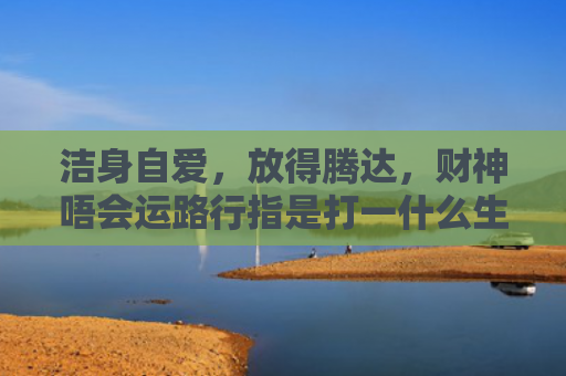 洁身自爱，放得腾达，财神唔会运路行指是打一什么生肖，解读星座知识