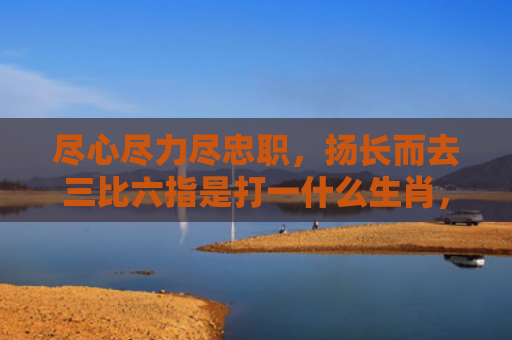 尽心尽力尽忠职，扬长而去三比六指是打一什么生肖，重点解答星座释义