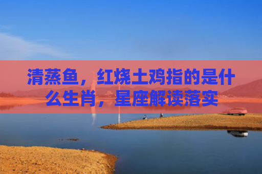 清蒸鱼，红烧土鸡指的是什么生肖，星座解读落实