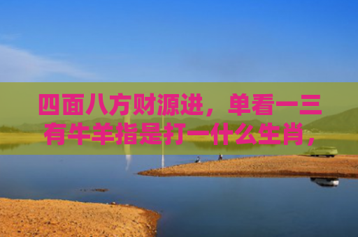 四面八方财源进，单看一三有牛羊指是打一什么生肖，星座解读落实