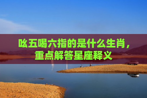 吆五喝六指的是什么生肖，重点解答星座释义