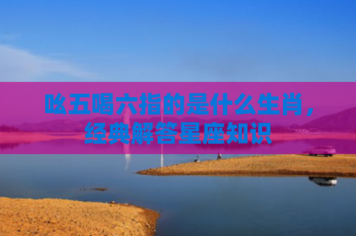 吆五喝六指的是什么生肖，经典解答星座知识