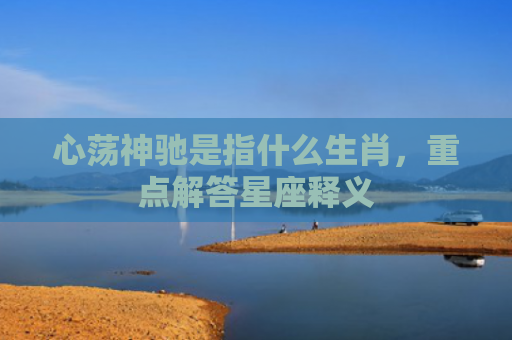 心荡神驰是指什么生肖，重点解答星座释义