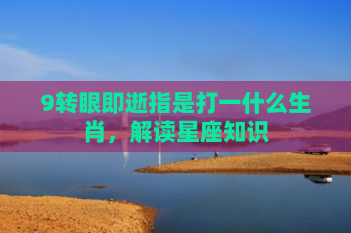 9转眼即逝指是打一什么生肖，解读星座知识
