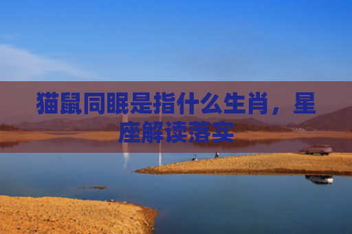 猫鼠同眠是指什么生肖，星座解读落实