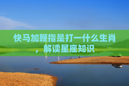 快马加鞭指是打一什么生肖，解读星座知识