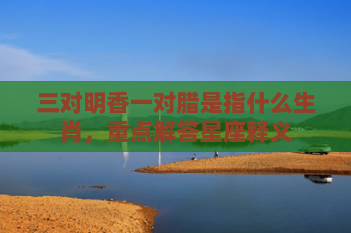 三对明香一对腊是指什么生肖，重点解答星座释义