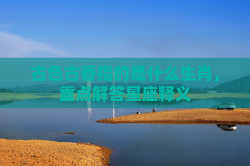 古色古香指的是什么生肖，重点解答星座释义