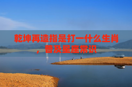 乾坤再造指是打一什么生肖，普及星座常识