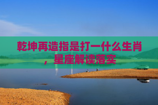乾坤再造指是打一什么生肖，星座解读落实