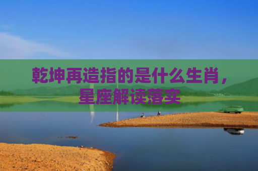 乾坤再造指的是什么生肖，星座解读落实