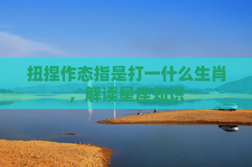 扭捏作态指是打一什么生肖，解读星座知识