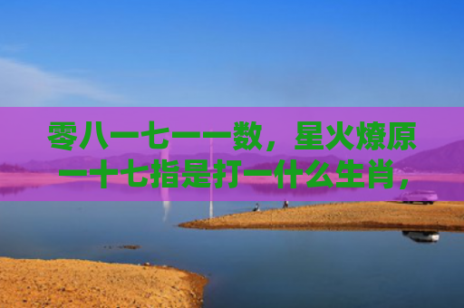 零八一七一一数，星火燎原一十七指是打一什么生肖，解读星座知识