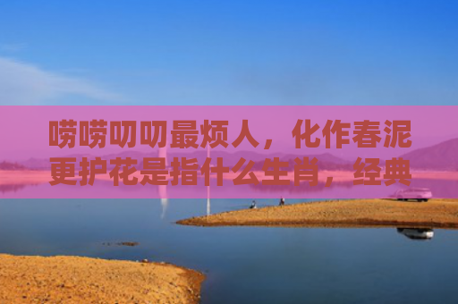 唠唠叨叨最烦人，化作春泥更护花是指什么生肖，经典解答星座知识
