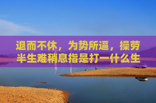 退而不休，为势所逼，操劳半生难稍息指是打一什么生肖，解读星座知识