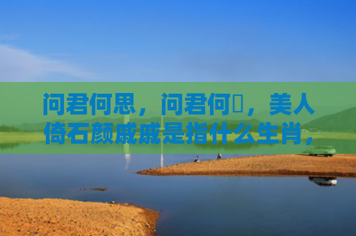 问君何思，问君何憶，美人倚石颜戚戚是指什么生肖，星座解读落实