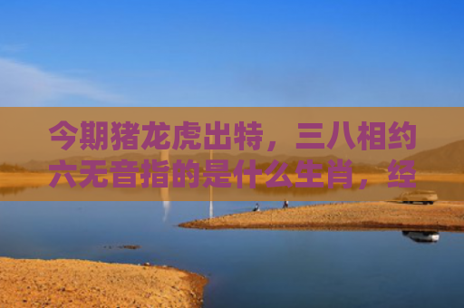 今期猪龙虎出特，三八相约六无音指的是什么生肖，经典解答星座知识