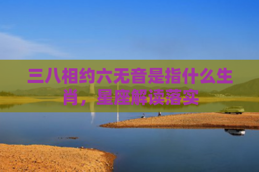 三八相约六无音是指什么生肖，星座解读落实