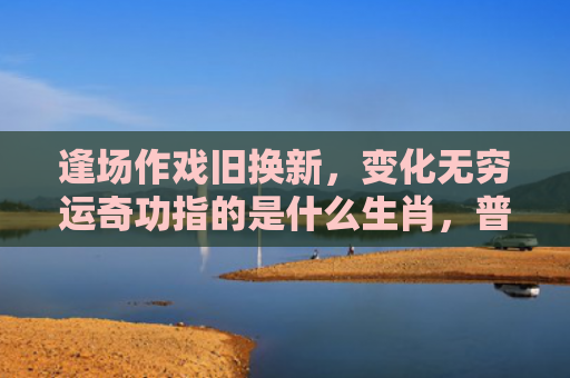 逢场作戏旧换新，变化无穷运奇功指的是什么生肖，普及星座常识