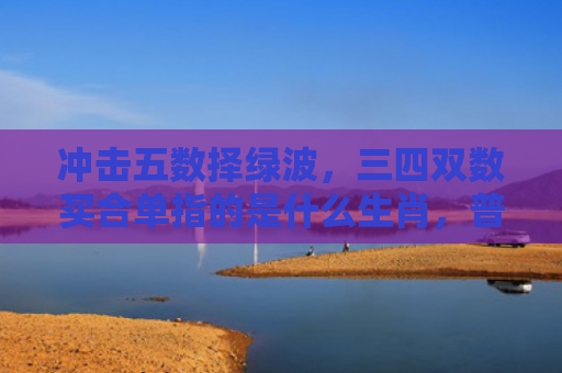 冲击五数择绿波，三四双数买合单指的是什么生肖，普及星座常识
