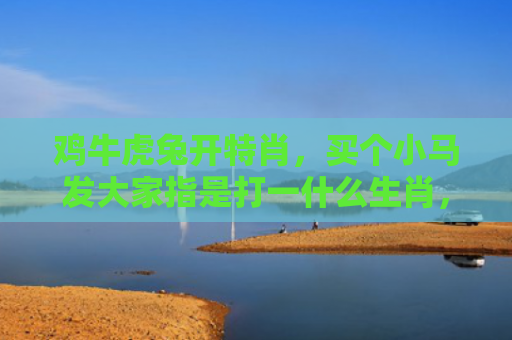鸡牛虎兔开特肖，买个小马发大家指是打一什么生肖，经典解答星座知识