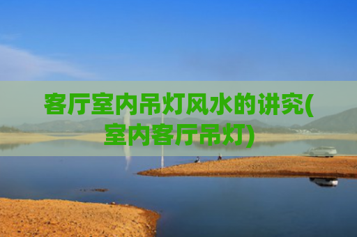客厅室内吊灯风水的讲究(室内客厅吊灯)