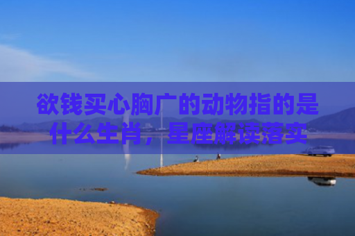 欲钱买心胸广的动物指的是什么生肖，星座解读落实