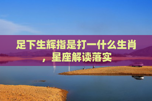 足下生辉指是打一什么生肖，星座解读落实