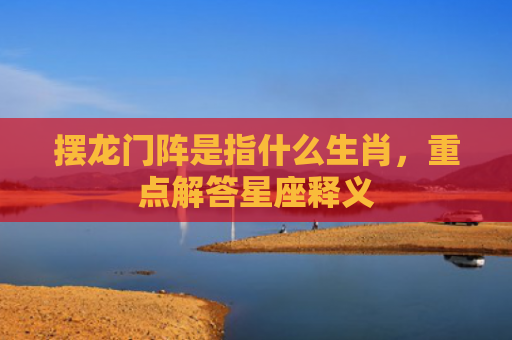 摆龙门阵是指什么生肖，重点解答星座释义