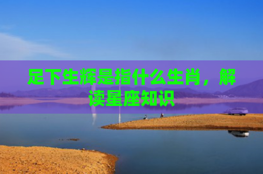 足下生辉是指什么生肖，解读星座知识