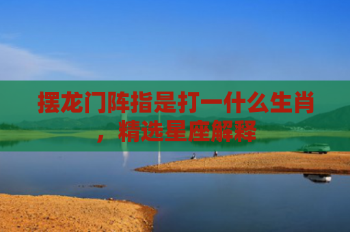 摆龙门阵指是打一什么生肖，精选星座解释