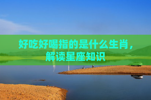 好吃好喝指的是什么生肖，解读星座知识