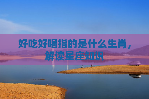 好吃好喝指的是什么生肖，解读星座知识