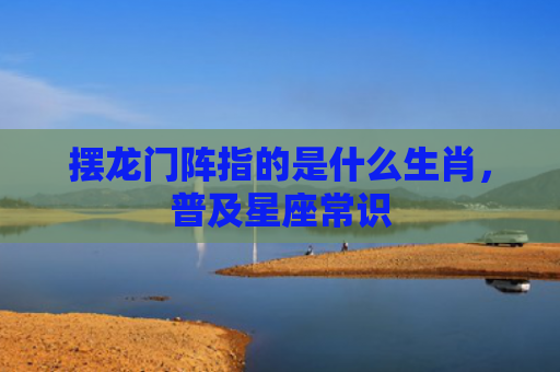 摆龙门阵指的是什么生肖，普及星座常识