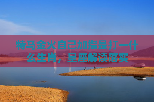 特马金火自己加指是打一什么生肖，星座解读落实