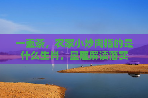 一壶茶，农家小炒肉指的是什么生肖，星座解读落实