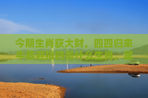 今期生肖获大财，四四归来牛恭迎指的是什么生肖，星座解读落实