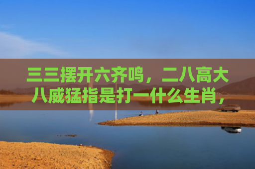 三三摆开六齐鸣，二八高大八威猛指是打一什么生肖，普及星座常识