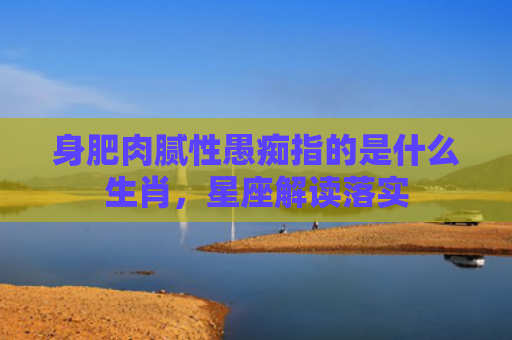 身肥肉腻性愚痴指的是什么生肖，星座解读落实