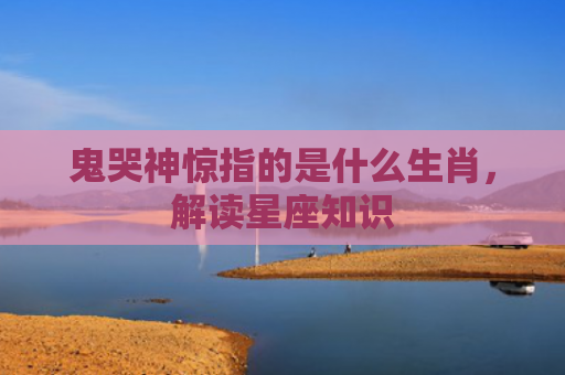 鬼哭神惊指的是什么生肖，解读星座知识