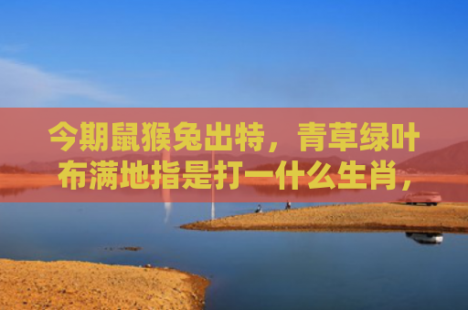 今期鼠猴兔出特，青草绿叶布满地指是打一什么生肖，星座解读落实