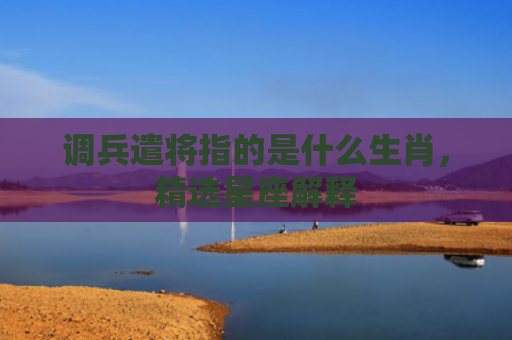调兵遣将指的是什么生肖，精选星座解释