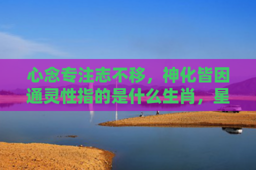 心念专注志不移，神化皆因通灵性指的是什么生肖，星座解读落实