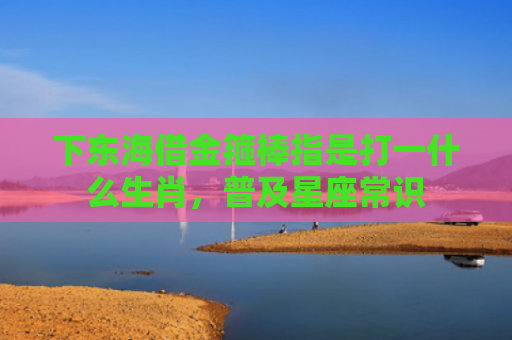下东海借金箍棒指是打一什么生肖，普及星座常识